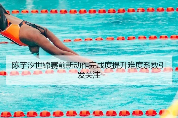 陈芋汐世锦赛前新动作完成度提升难度系数引发关注