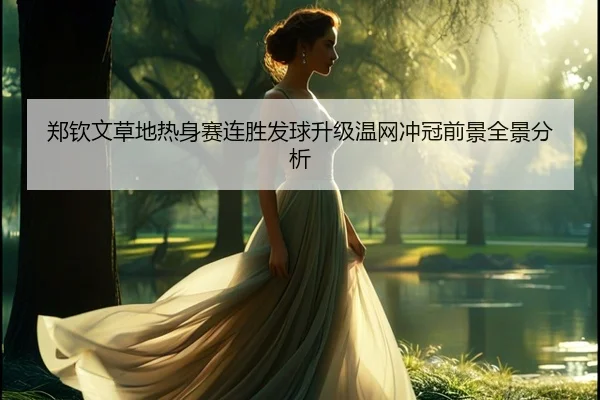 郑钦文草地热身赛连胜发球升级温网冲冠前景全景分析